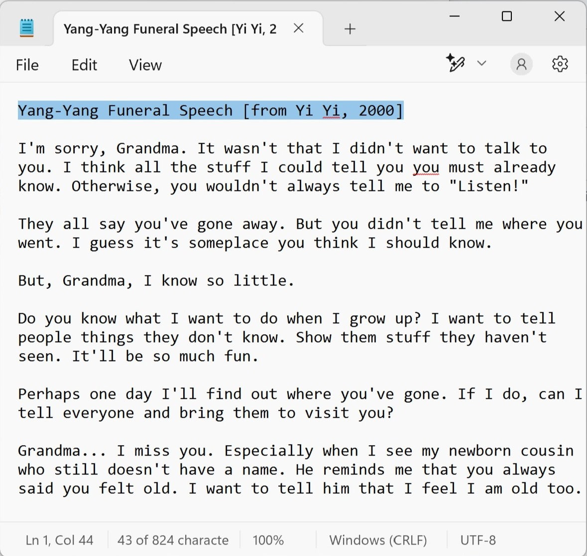 Screenshot of the Windows Notepad app containing Yang Yang's funeral speech from the movie Yi Yi. It reads: I'm sorry, Grandma. It wasn't that I didn't want to talk to you. I think all the stuff I could tell you you must already know. Otherwise, you wouldn't always tell me to Listen! They all say you've gone away. But you didn't tell me where you went. I guess it's someplace you think I should know. But, Grandma, I know so little. Do you know what I want to do when I grow up? I want to tell people things they don't know. Show them stuff they haven't seen. It'll be so much fun. Perhaps one day I'll find out where you've gone. If I do, can I tell everyone and bring them to visit you? Grandma... I miss you. Especially when I see my newborn cousin who still doesn't have a name. He reminds me that you always said you felt old. I want to tell him that I feel I am old too.